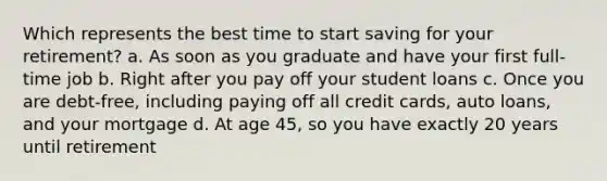 Which represents the best time to start saving for your retirement? a. As soon as you graduate and have your first full-time job b. Right after you pay off your student loans c. Once you are debt-free, including paying off all credit cards, auto loans, and your mortgage d. At age 45, so you have exactly 20 years until retirement