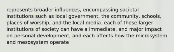 represents broader influences, encompassing societal institutions such as local government, the community, schools, places of worship, and the local media. each of these larger institutions of society can have a immediate, and major impact on personal development, and each affects how the microsystem and mesosystem operate