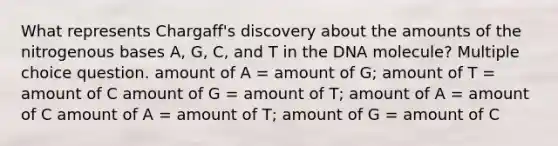 What represents Chargaff's discovery about the amounts of the nitrogenous bases A, G, C, and T in the DNA molecule? Multiple choice question. amount of A = amount of G; amount of T = amount of C amount of G = amount of T; amount of A = amount of C amount of A = amount of T; amount of G = amount of C