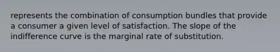 represents the combination of consumption bundles that provide a consumer a given level of satisfaction. The slope of the indifference curve is the marginal rate of substitution.