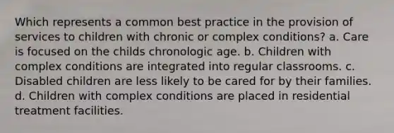 Which represents a common best practice in the provision of services to children with chronic or complex conditions? a. Care is focused on the childs chronologic age. b. Children with complex conditions are integrated into regular classrooms. c. Disabled children are less likely to be cared for by their families. d. Children with complex conditions are placed in residential treatment facilities.