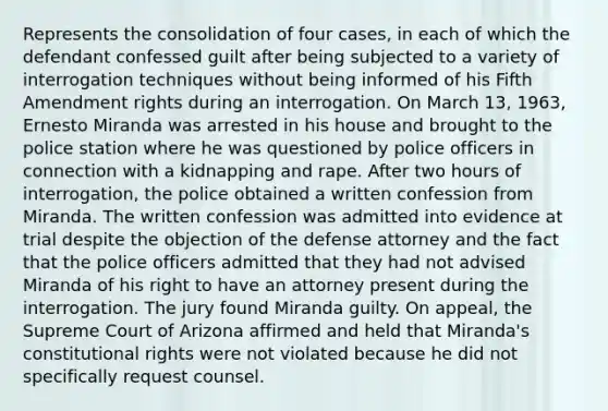 Represents the consolidation of four cases, in each of which the defendant confessed guilt after being subjected to a variety of interrogation techniques without being informed of his Fifth Amendment rights during an interrogation. On March 13, 1963, Ernesto Miranda was arrested in his house and brought to the police station where he was questioned by police officers in connection with a kidnapping and rape. After two hours of interrogation, the police obtained a written confession from Miranda. The written confession was admitted into evidence at trial despite the objection of the defense attorney and the fact that the police officers admitted that they had not advised Miranda of his right to have an attorney present during the interrogation. The jury found Miranda guilty. On appeal, the Supreme Court of Arizona affirmed and held that Miranda's constitutional rights were not violated because he did not specifically request counsel.