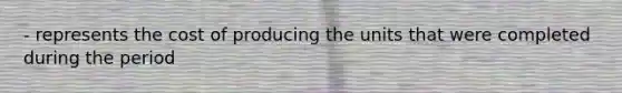 - represents the cost of producing the units that were completed during the period