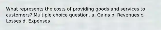 What represents the costs of providing goods and services to customers? Multiple choice question. a. Gains b. Revenues c. Losses d. Expenses