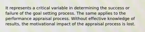 It represents a critical variable in determining the success or failure of the goal setting process. The same applies to the performance appraisal process. Without effective knowledge of results, the motivational impact of the appraisal process is lost.