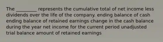 The _________ represents the cumulative total of net income less dividends over the life of the company. ending balance of cash ending balance of retained earnings change in the cash balance during the year net income for the current period unadjusted trial balance amount of retained earnings