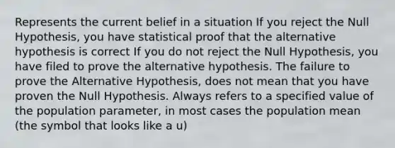 Represents the current belief in a situation If you reject the Null Hypothesis, you have statistical proof that the alternative hypothesis is correct If you do not reject the Null Hypothesis, you have filed to prove the alternative hypothesis. The failure to prove the Alternative Hypothesis, does not mean that you have proven the Null Hypothesis. Always refers to a specified value of the population parameter, in most cases the population mean (the symbol that looks like a u)