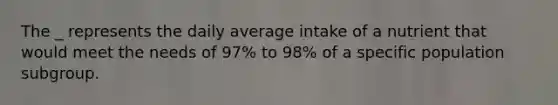 The _ represents the daily average intake of a nutrient that would meet the needs of 97% to 98% of a specific population subgroup.