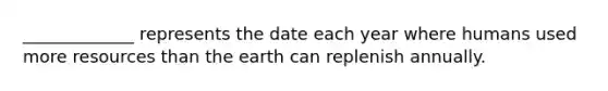 _____________ represents the date each year where humans used more resources than the earth can replenish annually.