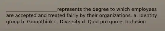 ______________________represents the degree to which employees are accepted and treated fairly by their organizations. a. Identity group b. Groupthink c. Diversity d. Quid pro quo e. Inclusion