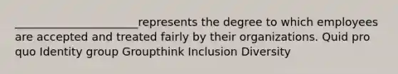 ______________________represents the degree to which employees are accepted and treated fairly by their organizations. Quid pro quo Identity group Groupthink Inclusion Diversity