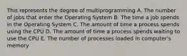 This represents the degree of multiprogramming A. The number of jobs that enter the Operating System B. The time a job spends in the Operating System C. The amount of time a process spends using the CPU D. The amount of time a process spends waiting to use the CPU E. The number of processes loaded in computer's memory