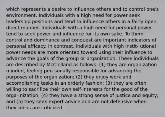 which represents a desire to influence others and to control one's environment. Individuals with a high need for power seek leadership positions and tend to influence others in a fairly open, direct manner. Individuals with a high need for personal power tend to seek power and influence for its own sake. To them, control and dominance and conquest are important indicators of personal efficacy. In contrast, individuals with high instit- utional power needs are more oriented toward using their influence to advance the goals of the group or organization. These individuals are described by McClelland as follows: (1) they are organization minded, feeling per- sonally responsible for advancing the purposes of the organization; (2) they enjoy work and accomplishing tasks in an orderly fashion; (3) they are often willing to sacrifice their own self-interests for the good of the orga- nization; (4) they have a strong sense of justice and equity; and (5) they seek expert advice and are not defensive when their ideas are criticized.