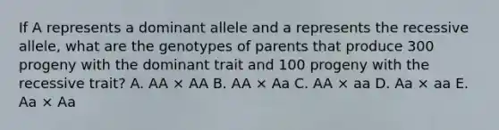 If A represents a dominant allele and a represents the recessive allele, what are the genotypes of parents that produce 300 progeny with the dominant trait and 100 progeny with the recessive trait? A. AA × AA B. AA × Aa C. AA × aa D. Aa × aa E. Aa × Aa