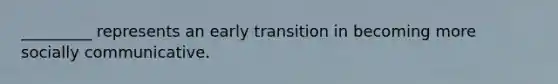 _________ represents an early transition in becoming more socially communicative.