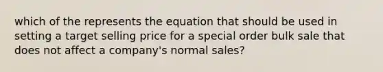 which of the represents the equation that should be used in setting a target selling price for a special order bulk sale that does not affect a company's normal sales?