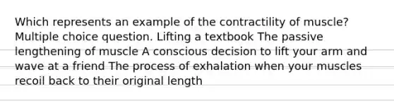 Which represents an example of the contractility of muscle? Multiple choice question. Lifting a textbook The passive lengthening of muscle A conscious decision to lift your arm and wave at a friend The process of exhalation when your muscles recoil back to their original length