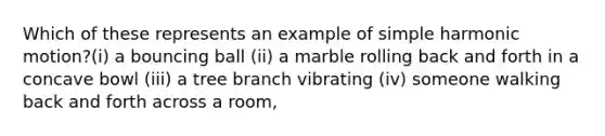 Which of these represents an example of simple harmonic motion?(i) a bouncing ball (ii) a marble rolling back and forth in a concave bowl (iii) a tree branch vibrating (iv) someone walking back and forth across a room,