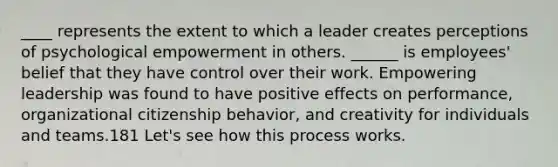 ____ represents the extent to which a leader creates perceptions of psychological empowerment in others. ______ is employees' belief that they have control over their work. Empowering leadership was found to have positive effects on performance, organizational citizenship behavior, and creativity for individuals and teams.181 Let's see how this process works.