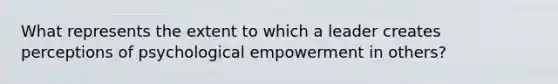 What represents the extent to which a leader creates perceptions of psychological empowerment in others?