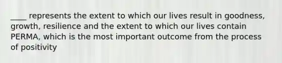 ____ represents the extent to which our lives result in goodness, growth, resilience and the extent to which our lives contain PERMA, which is the most important outcome from the process of positivity