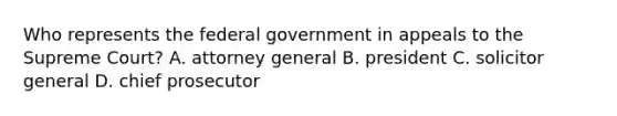 Who represents the federal government in appeals to the Supreme Court? A. attorney general B. president C. solicitor general D. chief prosecutor