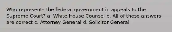 Who represents the federal government in appeals to the Supreme Court? a. White House Counsel b. All of these answers are correct c. Attorney General d. Solicitor General