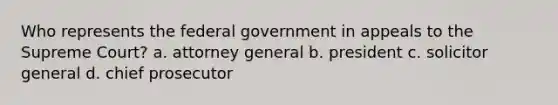 Who represents the federal government in appeals to the Supreme Court? a. attorney general b. president c. solicitor general d. chief prosecutor