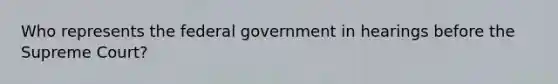 Who represents the federal government in hearings before the Supreme Court?