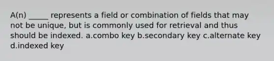 A(n) _____ represents a field or combination of fields that may not be unique, but is commonly used for retrieval and thus should be indexed. a.combo key b.secondary key c.alternate key d.indexed key