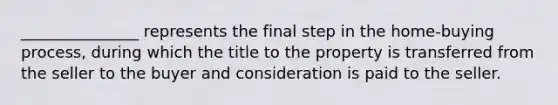 _______________ represents the final step in the home-buying process, during which the title to the property is transferred from the seller to the buyer and consideration is paid to the seller.