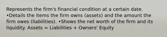 Represents the firm's financial condition at a certain date. •Details the items the firm owns (assets) and the amount the firm owes (liabilities). •Shows the net worth of the firm and its liquidity. Assets = Liabilities + Owners' Equity