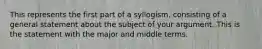 This represents the first part of a syllogism, consisting of a general statement about the subject of your argument. This is the statement with the major and middle terms.