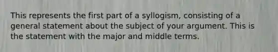 This represents the first part of a syllogism, consisting of a general statement about the subject of your argument. This is the statement with the major and middle terms.