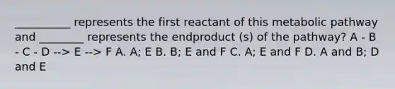 __________ represents the first reactant of this metabolic pathway and ________ represents the endproduct (s) of the pathway? A - B - C - D --> E --> F A. A; E B. B; E and F C. A; E and F D. A and B; D and E