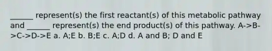 ______ represent(s) the first reactant(s) of this metabolic pathway and ______ represent(s) the end product(s) of this pathway. A->B->C->D->E a. A;E b. B;E c. A;D d. A and B; D and E