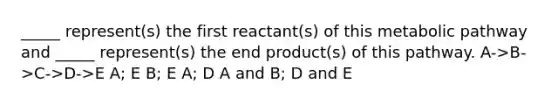 _____ represent(s) the first reactant(s) of this metabolic pathway and _____ represent(s) the end product(s) of this pathway. A->B->C->D->E A; E B; E A; D A and B; D and E