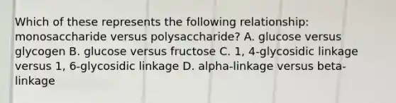 Which of these represents the following relationship: monosaccharide versus polysaccharide? A. glucose versus glycogen B. glucose versus fructose C. 1, 4-glycosidic linkage versus 1, 6-glycosidic linkage D. alpha-linkage versus beta-linkage