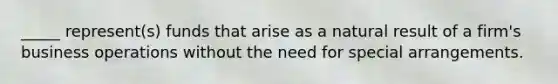 _____ represent(s) funds that arise as a natural result of a firm's business operations without the need for special arrangements.