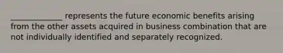 _____________ represents the future economic benefits arising from the other assets acquired in business combination that are not individually identified and separately recognized.