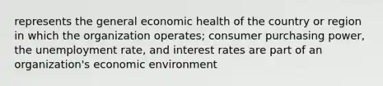 represents the general economic health of the country or region in which the organization operates; consumer purchasing power, the unemployment rate, and interest rates are part of an organization's economic environment