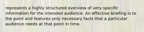 represents a highly structured overview of very specific information for the intended audience. An effective briefing is to the point and features only necessary facts that a particular audience needs at that point in time.