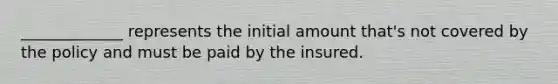 _____________ represents the initial amount that's not covered by the policy and must be paid by the insured.