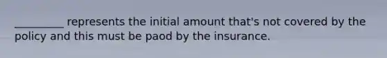 _________ represents the initial amount that's not covered by the policy and this must be paod by the insurance.