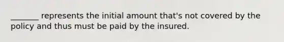 _______ represents the initial amount that's not covered by the policy and thus must be paid by the insured.