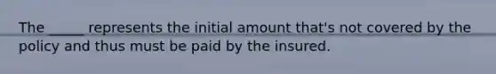 The _____ represents the initial amount that's not covered by the policy and thus must be paid by the insured.