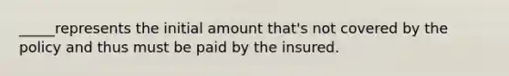 _____represents the initial amount that's not covered by the policy and thus must be paid by the insured.