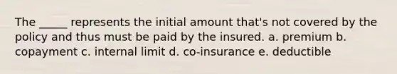 The _____ represents the initial amount that's not covered by the policy and thus must be paid by the insured. a. premium b. copayment c. internal limit d. co-insurance e. deductible