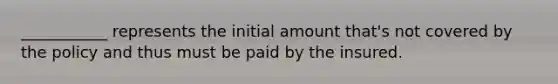 ___________ represents the initial amount that's not covered by the policy and thus must be paid by the insured.