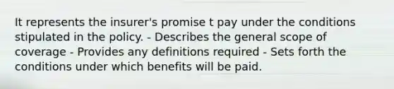 It represents the insurer's promise t pay under the conditions stipulated in the policy. - Describes the general scope of coverage - Provides any definitions required - Sets forth the conditions under which benefits will be paid.